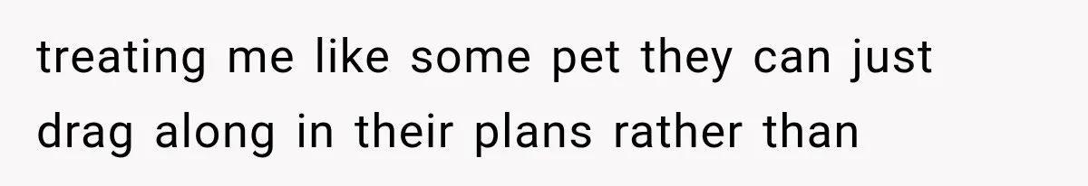 treating me like some pet they can just drag along in their plans rather than