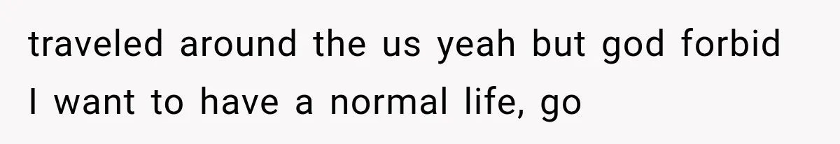 traveled around the us yeah but god forbid I want to have a normal life, go