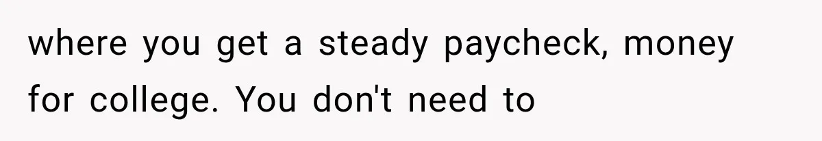 where you get a steady paycheck, money for college. You don't need to