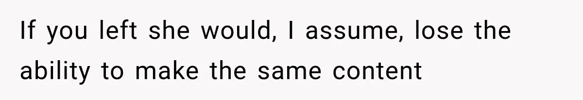If you left she would, I assume, lose the ability to make the same content