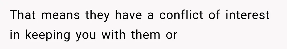 That means they have a conflict of interest in keeping you with them or