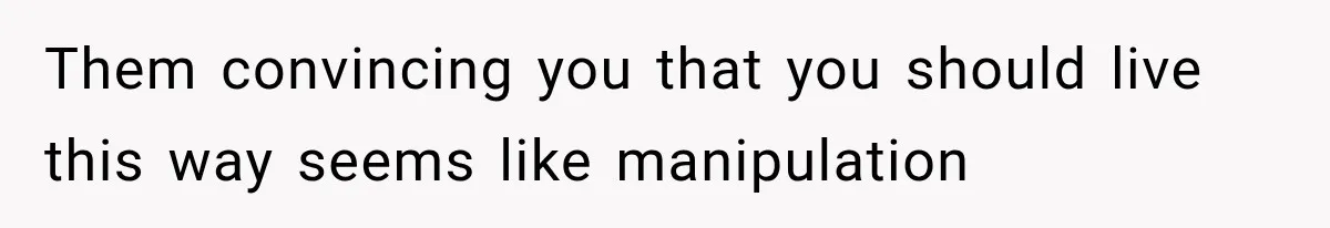 Them convincing you that you should live this way seems like manipulation