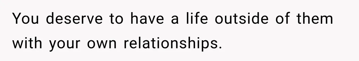 You deserve to have a life outside of them with your own relationships.
