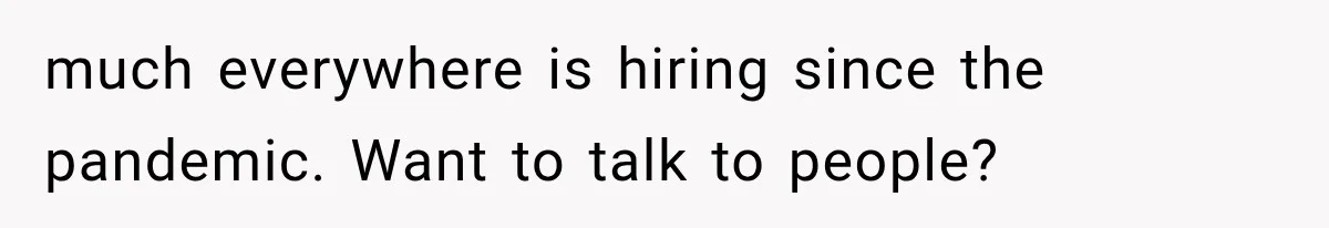 much everywhere is hiring since the pandemic. Want to talk to people?