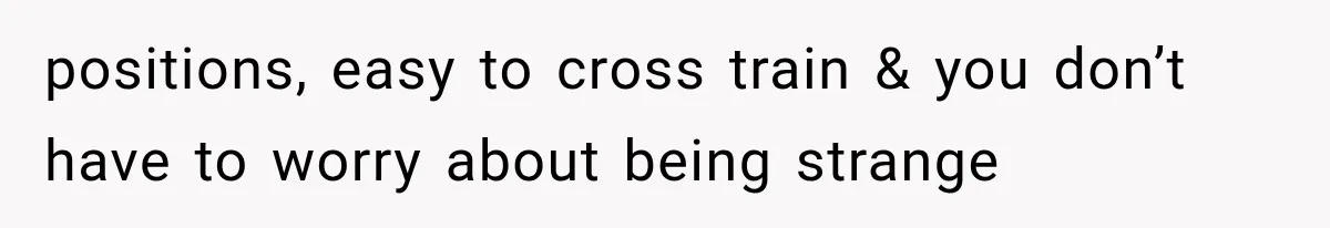 positions, easy to cross train & you don’t have to worry about being strange