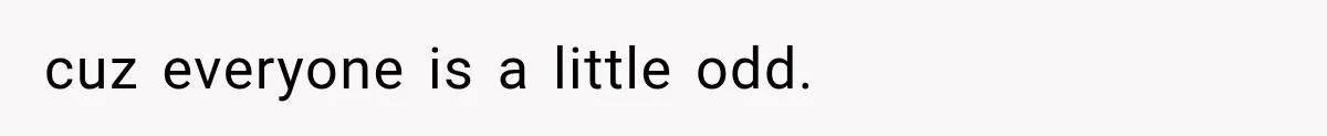 cuz everyone is a little odd.