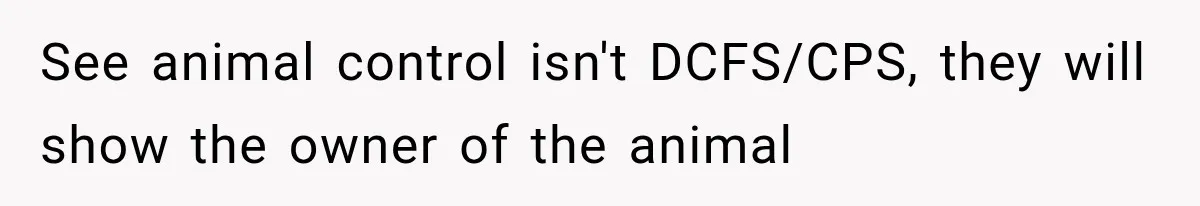 See animal control isn't DCFS/CPS, they will show the owner of the animal