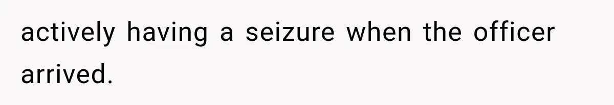 actively having a seizure when the officer arrived.