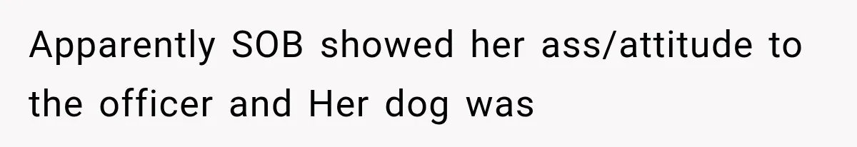 Apparently SOB showed her ass/attitude to the officer and Her dog was