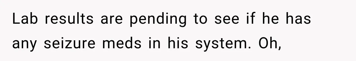 Lab results are pending to see if he has any seizure meds in his system. Oh,
