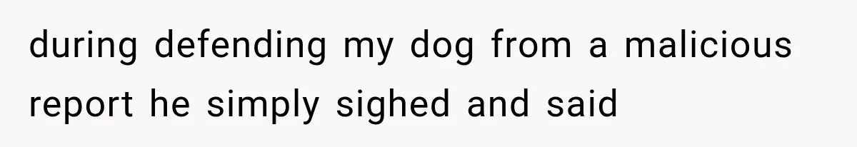 during defending my dog from a malicious report he simply sighed and said