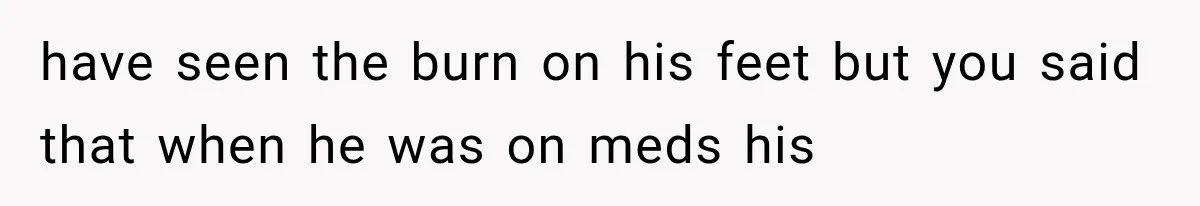 have seen the burn on his feet but you said that when he was on meds his