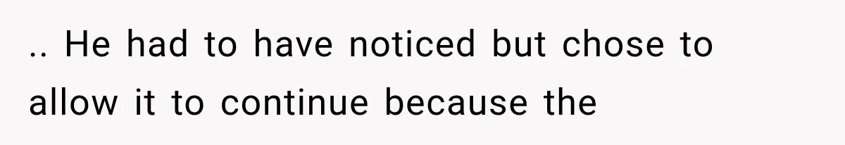 .. He had to have noticed but chose to allow it to continue because the