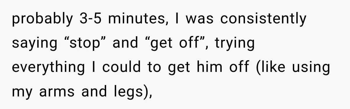 probably 3-5 minutes, I was consistently saying “stop” and “get off”, trying everything I could to get him off (like using my arms and legs),
