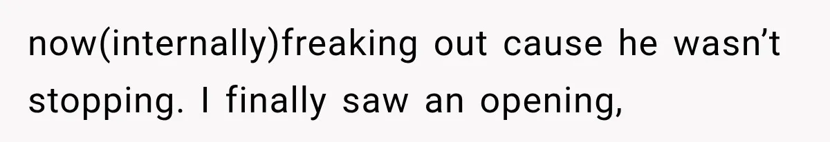 now(internally)freaking out cause he wasn’t stopping. I finally saw an opening,