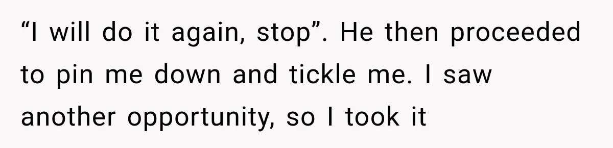 “I will do it again, stop”. He then proceeded to pin me down and tickle me. I saw another opportunity, so I took it