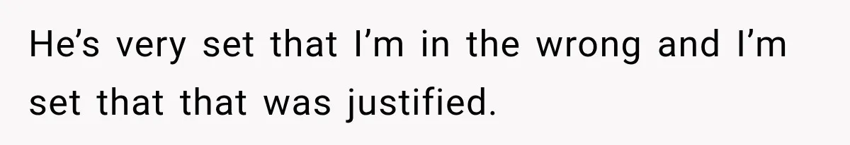 He’s very set that I’m in the wrong and I’m set that that was justified.