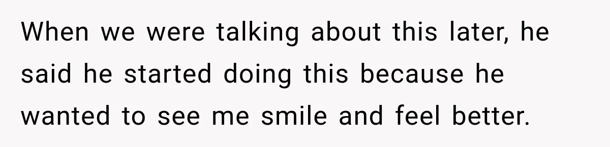 When we were talking about this later, he said he started doing this because he wanted to see me smile and feel better.