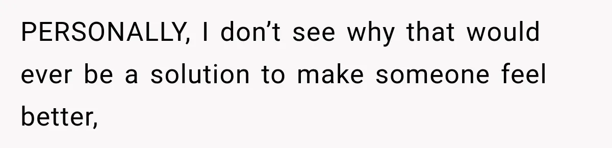 PERSONALLY, I don’t see why that would ever be a solution to make someone feel better,
