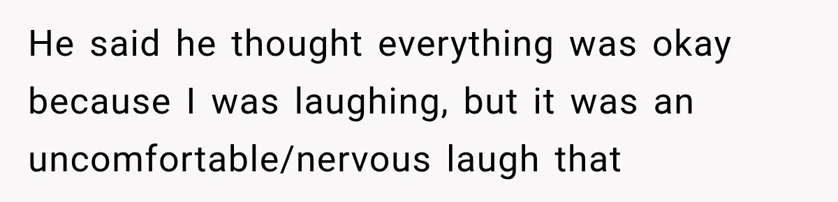 He said he thought everything was okay because I was laughing, but it was an uncomfortable/nervous laugh that
