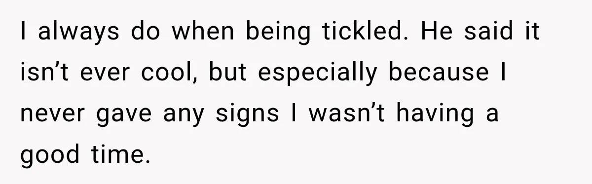 I always do when being tickled. He said it isn’t ever cool, but especially because I never gave any signs I wasn’t having a good time.