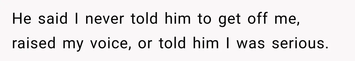 He said I never told him to get off me, raised my voice, or told him I was serious.