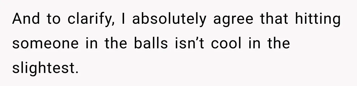 And to clarify, I absolutely agree that hitting someone in the balls isn’t cool in the slightest.