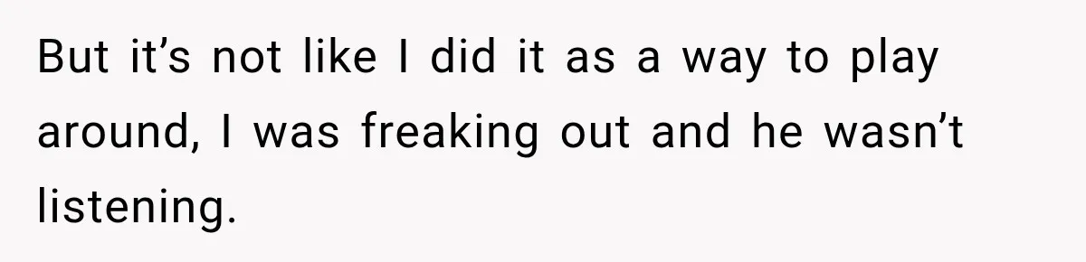 But it’s not like I did it as a way to play around, I was freaking out and he wasn’t listening.