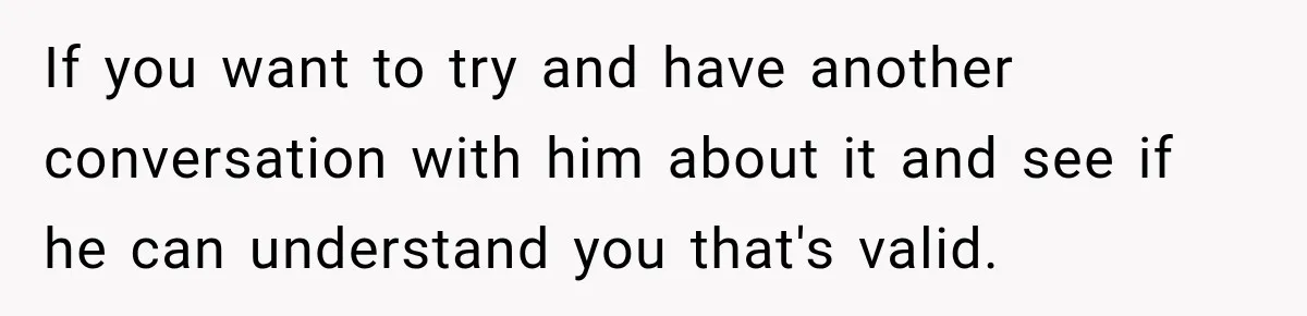 If you want to try and have another conversation with him about it and see if he can understand you that's valid.