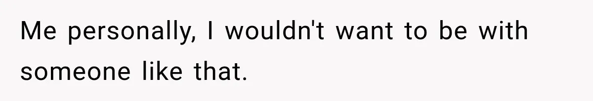 Me personally, I wouldn't want to be with someone like that.