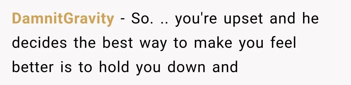 DamnitGravity − So. .. you're upset and he decides the best way to make you feel better is to hold you down and