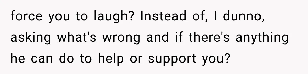 force you to laugh? Instead of, I dunno, asking what's wrong and if there's anything he can do to help or support you?