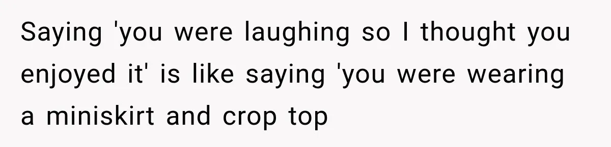 Saying 'you were laughing so I thought you enjoyed it' is like saying 'you were wearing a miniskirt and crop top