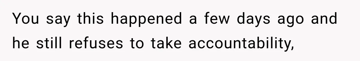 You say this happened a few days ago and he still refuses to take accountability,