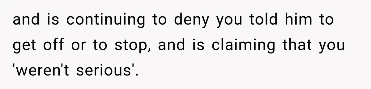 and is continuing to deny you told him to get off or to stop, and is claiming that you 'weren't serious'.