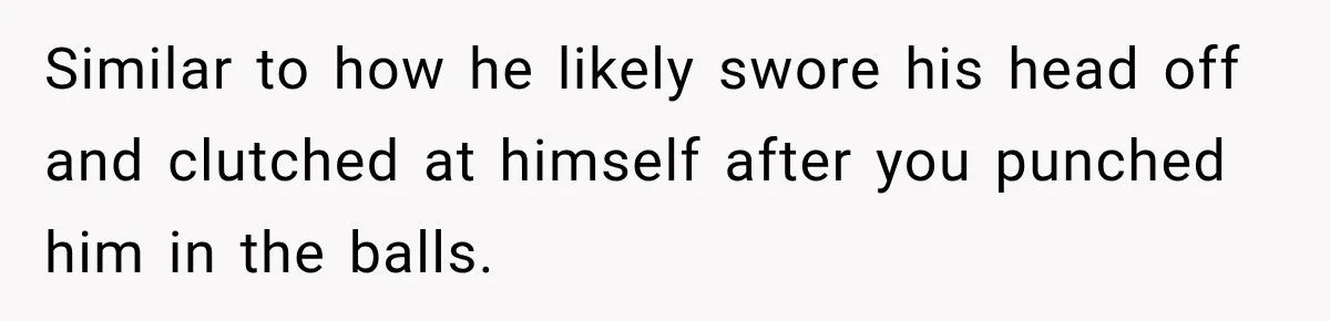 Similar to how he likely swore his head off and clutched at himself after you punched him in the balls.