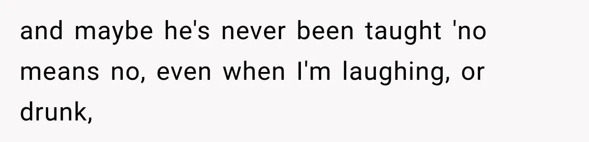 and maybe he's never been taught 'no means no, even when I'm laughing, or drunk,