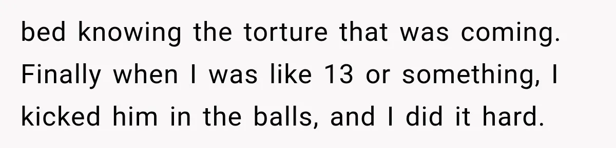 bed knowing the torture that was coming. Finally when I was like 13 or something, I kicked him in the balls, and I did it hard.