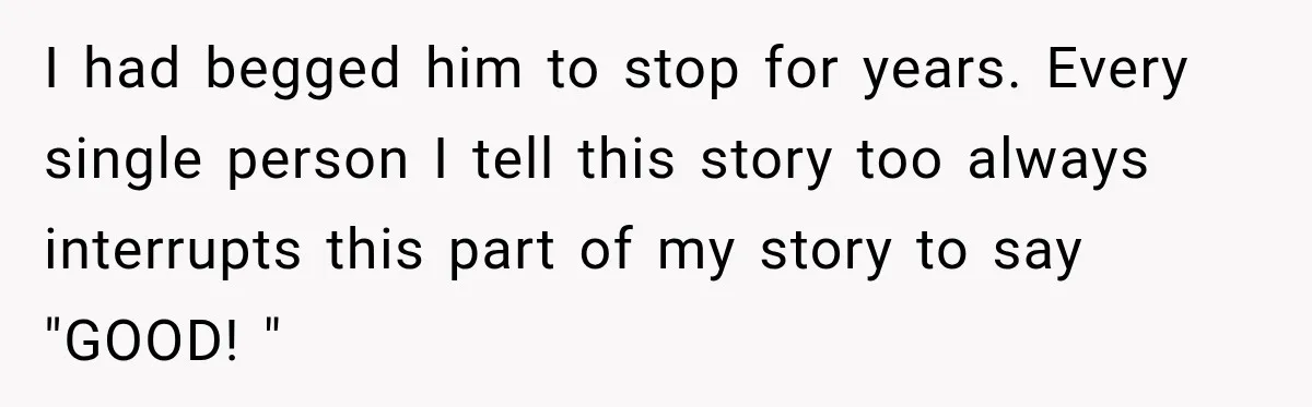 I had begged him to stop for years. Every single person I tell this story too always interrupts this part of my story to say "GOOD! "