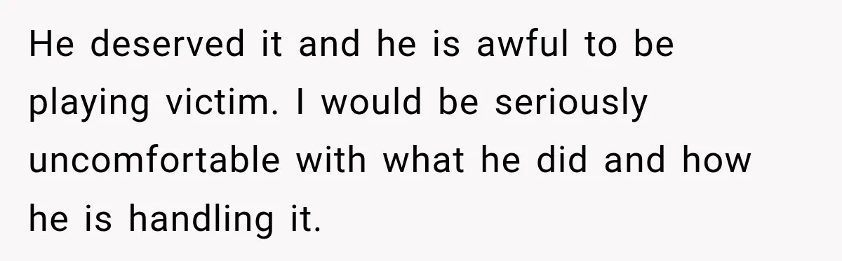 He deserved it and he is awful to be playing victim. I would be seriously uncomfortable with what he did and how he is handling it.