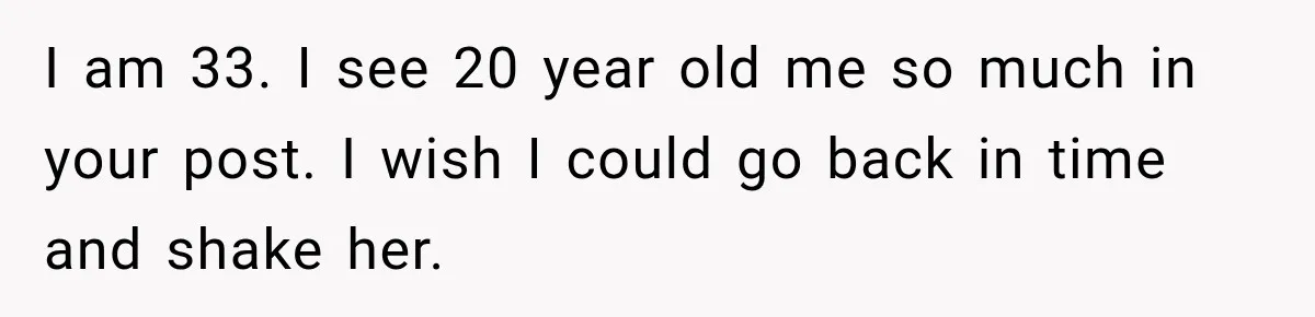 I am 33. I see 20 year old me so much in your post. I wish I could go back in time and shake her.