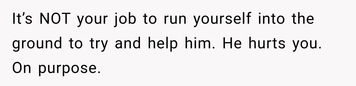 It’s NOT your job to run yourself into the ground to try and help him. He hurts you. On purpose.