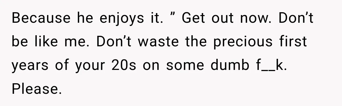 Because he enjoys it. ” Get out now. Don’t be like me. Don’t waste the precious first years of your 20s on some dumb f__k. Please.