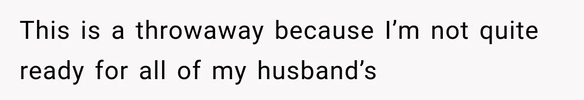 This is a throwaway because I’m not quite ready for all of my husband’s