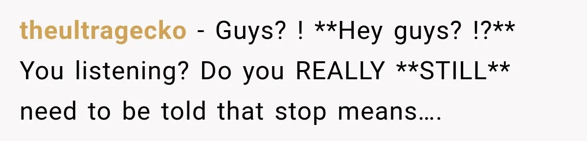 theultragecko − Guys? ! **Hey guys? !?** You listening? Do you REALLY **STILL** need to be told that stop means….