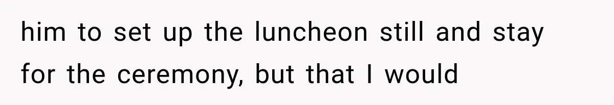 him to set up the luncheon still and stay for the ceremony, but that I would