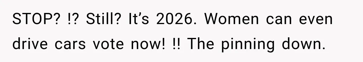 STOP? !? Still? It’s 2026. Women can even drive cars vote now! !! The pinning down.