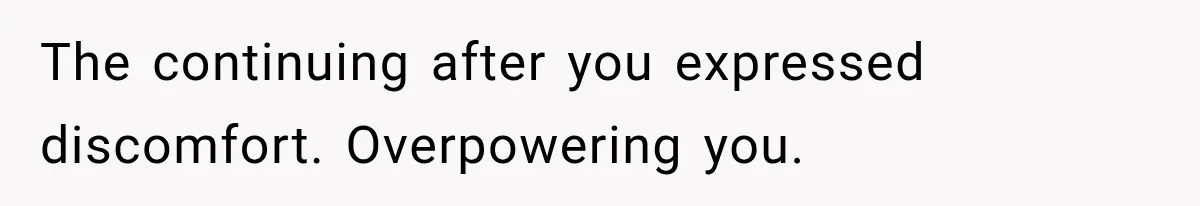 The continuing after you expressed discomfort. Overpowering you.