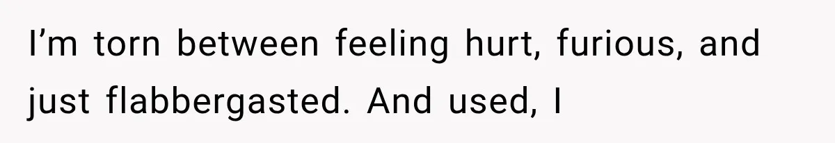 I’m torn between feeling hurt, furious, and just flabbergasted. And used, I