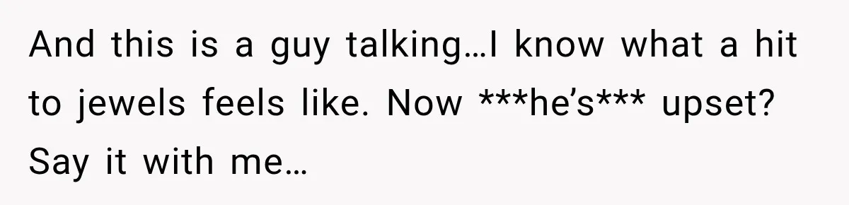 And this is a guy talking…I know what a hit to jewels feels like. Now ***he’s*** upset? Say it with me…